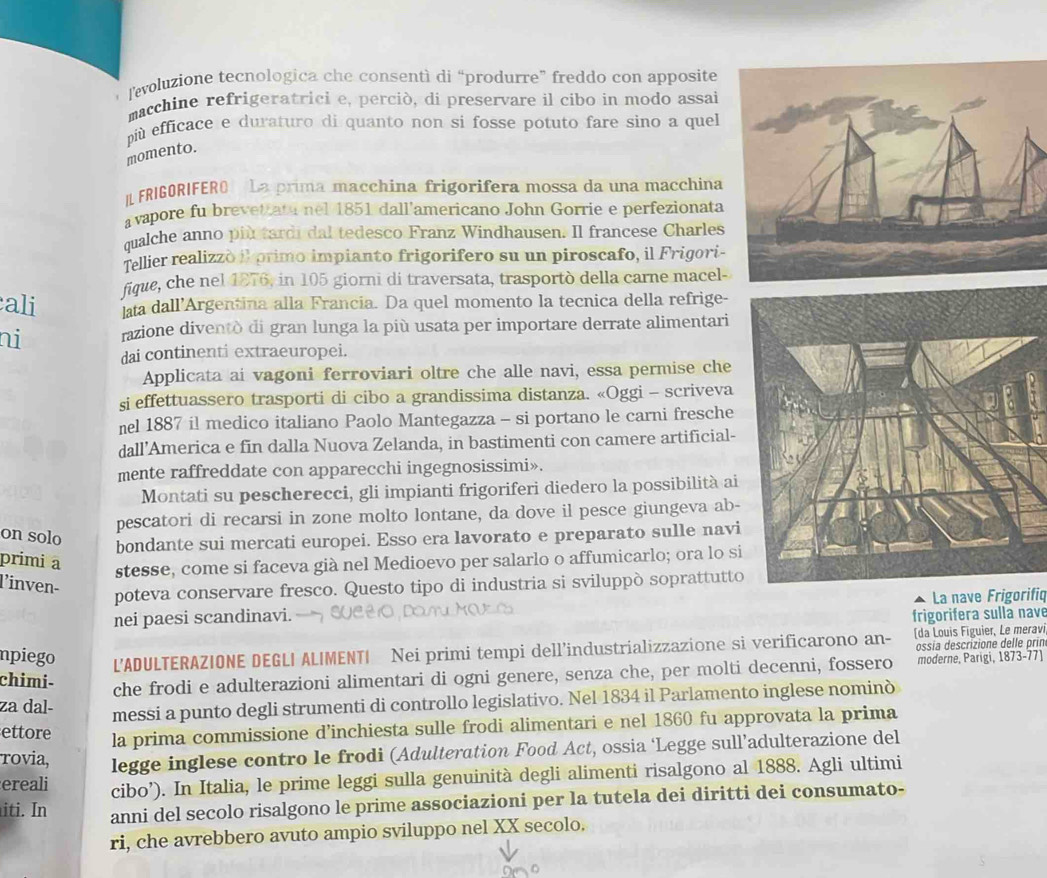 levoluzione tecnologica che consentì di “produrre” freddo con apposite
macchine refrigeratrici e, perciò, di preservare il cibo in modo assai
più efficace e duraturo di quanto non si fosse potuto fare sino a quel
momento.
I FRIGORIFERO La prima macchina frigorifera mossa da una macchina
avapore fu brevet ata nel 1851 dall'americano John Gorrie e perfezionata
qualche anno più tardi dal tedesco Franz Windhausen. Il francese Charles
Tellier realizzò il primo impianto frigorifero su un piroscafo, il Frigori-
fique, che nel 1876, in 105 giorni di traversata, trasportò della carne macel-
ali ta dall’Argentina alla Francia. Da quel momento la tecnica della refrige-
ni razione diventò di gran lunga la più usata per importare derrate alimentari
dai continenti extraeuropei.
Applicata ai vagoni ferroviari oltre che alle navi, essa permise che
si effettuassero trasporti di cibo a grandissima distanza. «Oggi - scriveva
nel 1887 il medico italiano Paolo Mantegazza - si portano le carni fresche
dall’America e fin dalla Nuova Zelanda, in bastimenti con camere artificial-
mente raffreddate con apparecchi ingegnosissimi».
Montati su pescherecci, gli impianti frigoriferi diedero la possibilità ai
pescatori di recarsi in zone molto lontane, da dove il pesce giungeva ab-
on solo
bondante sui mercati europei. Esso era lavorato e preparato sulle navi
primi a
stesse, come si faceva già nel Medioevo per salarlo o affumicarlo; ora lo si
l'inven-
poteva conservare fresco. Questo tipo di industria si sviluppò soprattutto
La nave Frigorifiq
nei paesi scandinavi. frigorifera sulla nave
npiego L'ADULTERAZIONE DEGLI ALIMENTI Nei primi tempi dell’industrializzazione si verificarono an- (da Louis Figuier, Le meravi
ossia descrizione delle prin
chimi-
che frodi e adulterazioni alimentari di ogni genere, senza che, per molti decenni, fossero moderne, Parigi, 1873-77)
za dal- messi a punto degli strumenti di controllo legislativo. Nel 1834 il Parlamento inglese nominò
ettore la prima commissione d’inchiesta sulle frodi alimentari e nel 1860 fu approvata la prima
rovia, legge inglese contro le frodi (Adulteration Food Act, ossia ‘Legge sull’adulterazione del
ereali cibo’). In Italia, le prime leggi sulla genuinità degli alimenti risalgono al 1888. Agli ultimi
iti. In anni del secolo risalgono le prime associazioni per la tutela dei diritti dei consumato-
ri, che avrebbero avuto ampio sviluppo nel XX secolo.