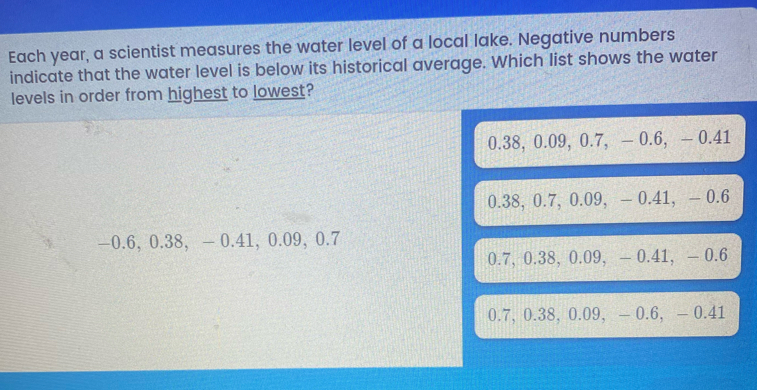 Each year, a scientist measures the water level of a local lake. Negative numbers
indicate that the water level is below its historical average. Which list shows the water
levels in order from highest to lowest?
0.38, 0.09, 0.7, — 0.6, — 0.41
0.38, 0.7, 0.09, - 0.41, - 0.6
—0.6, 0.38, — 0.41, 0.09, 0.7
0.7, 0.38, 0.09, — 0.41, - 0.6
0.7, 0.38, 0.09, - 0.6, - 0.41