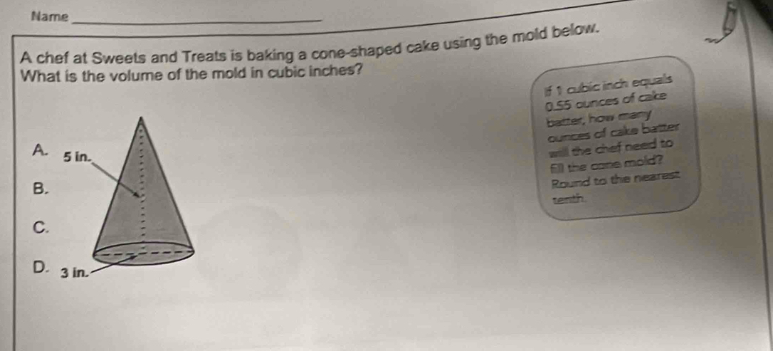 Name_ 
A chef at Sweets and Treats is baking a cone-shaped cake using the mold below. 
What is the volume of the mold in cubic inches? 
If 1 cubic inch equals
0.55 ounces of cake 
batter, how many
ounces of cake batter 
A. 
will the chef need to 
fill the cane mold? 
B. 
Round to the nearest 
tenth. 
C. 
D.