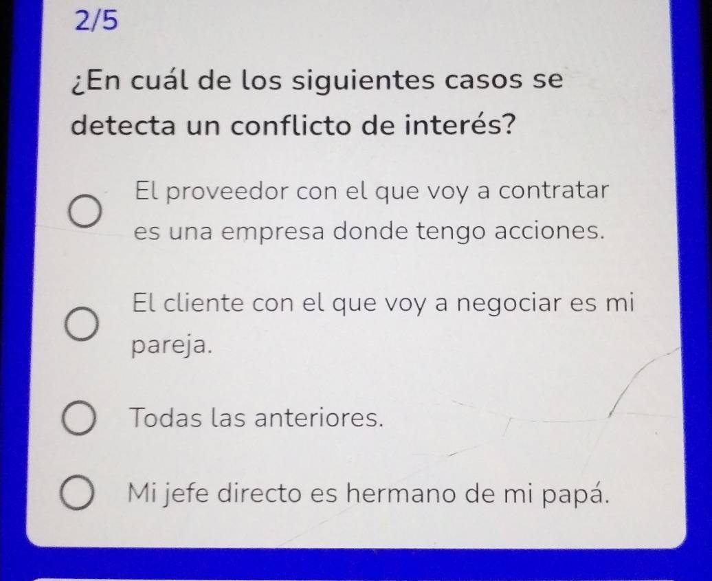 2/5
¿En cuál de los siguientes casos se
detecta un conflicto de interés?
El proveedor con el que voy a contratar
es una empresa donde tengo acciones.
El cliente con el que voy a negociar es mi
pareja.
Todas las anteriores.
Mi jefe directo es hermano de mi papá.