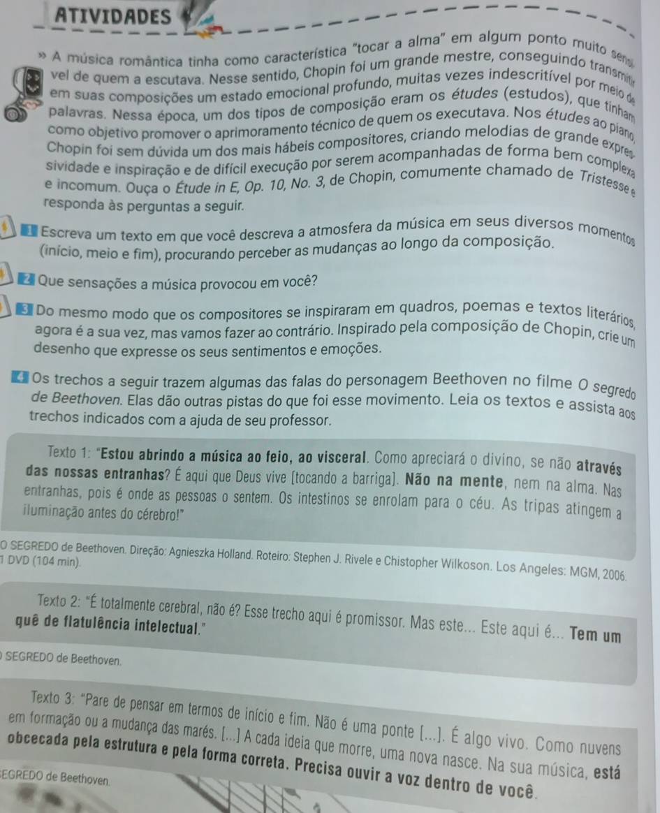 ATIVIDADES
A música romântica tinha como característica "tocar a alma" em algum ponto muito sem
vel de quem a escutava. Nesse sentido, Chopin foi um grande mestre, conseguindo transmit
em suas composições um estado emocional profundo, muitas vezes indescritível por meio de
palavras. Nessa época, um dos tipos de composição eram os études (estudos), que tinham
como objetivo promover o aprimoramento técnico de quem os executava. Nos études ao pian
Chopin foi sem dúvida um dos mais hábeis compositores, criando melodias de grande expres
sividade e inspiração e de difícil execução por serem acompanhadas de forma bem complexa
e incomum. Ouça o Étude in E, Op. 10, No. 3, de Chopin, comumente chamado de Tristesse 
responda às perguntas a seguir.
Escreva um texto em que você descreva a atmosfera da música em seus diversos momentos
(início, meio e fim), procurando perceber as mudanças ao longo da composição.
Que sensações a música provocou em você?
Do mesmo modo que os compositores se inspiraram em quadros, poemas e textos literários
agora é a sua vez, mas vamos fazer ao contrário. Inspirado pela composição de Chopin, crie um
desenho que expresse os seus sentimentos e emoções.
 Os trechos a seguir trazem algumas das falas do personagem Beethoven no filme O segredo
de Beethoven. Elas dão outras pistas do que foi esse movimento. Leia os textos e assista aos
trechos indicados com a ajuda de seu professor.
Texto 1: "Estou abrindo a música ao feio, ao visceral. Como apreciará o divino, se não através
das nossas entranhas? É aqui que Deus vive (tocando a barriga). Não na mente, nem na alma. Nas
entranhas, pois é onde as pessoas o sentem. Os intestinos se enrolam para o céu. As tripas atingem a
iluminação antes do cérebro!"
1 DVD (104 min). O SEGREDO de Beethoven. Direção: Agnieszka Holland. Roteiro: Stephen J. Rivele e Chistopher Wilkoson. Los Angeles: MGM, 2006.
Texto 2: "É totalmente cerebral, não é? Esse trecho aqui é promissor. Mas este... Este aqui é... Tem um
quê de flatulência intelectual."
SEGREDO de Beethoven.
Texto 3: "Pare de pensar em termos de início e fim. Não é uma ponte (...). É algo vivo. Como nuvens
em formação ou a mudança das marés. [...] A cada ideia que morre, uma nova nasce. Na sua música, está
obcecada pela estrutura e pela forma correta. Precisa ouvir a voz dentro de você.
EGREDO de Beethoven.