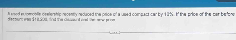 A used automobile dealership recently reduced the price of a used compact car by 10%. If the price of the car before 
discount was $18,200, find the discount and the new price.