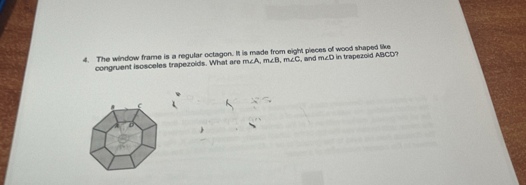 The window frame is a regular octagon. It is made from eight pieces of wood shaped like 
congruent isosceles trapezoids. What are m∠ A, m∠ B, m∠ C , and m∠ D in trapezoid ABCD?
8 C
a D