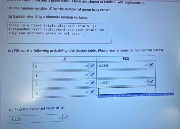 ns 3 red and 3 green balls. 3 balls are chosen at random, with replacement.
Let the random variable X be the number of green balls chosen.
(a) Explain why X is a binomial random variable.
there is a fixed trials also each trials is
independent with replacement and each trials has
only two autcomes green or not green .
(b) Fill out the following probability distribution table. (Round your answers to four decimal places)
(c) Find the expected value of X.
1.125
