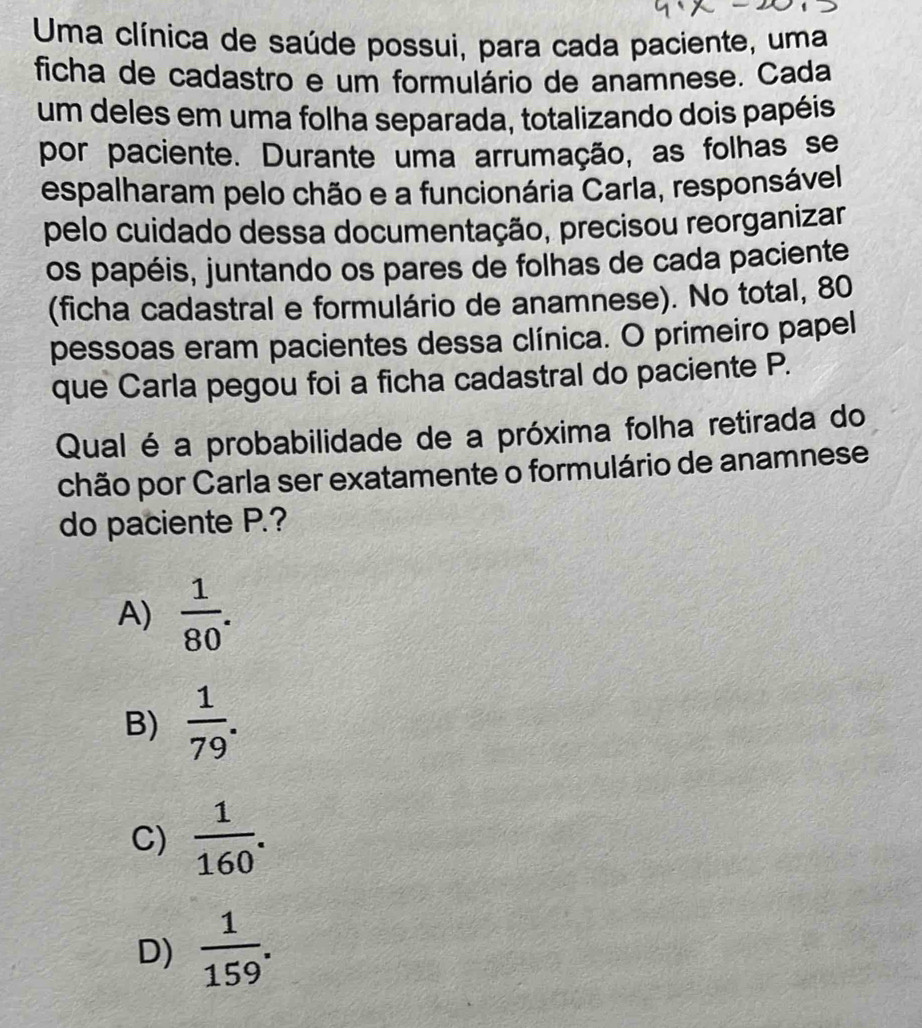 Uma clínica de saúde possui, para cada paciente, uma
ficha de cadastro e um formulário de anamnese. Cada
um deles em uma folha separada, totalizando dois papéis
por paciente. Durante uma arrumação, as folhas se
espalharam pelo chão e a funcionária Carla, responsável
pelo cuidado dessa documentação, precisou reorganizar
os papéis, juntando os pares de folhas de cada paciente
(ficha cadastral e formulário de anamnese). No total, 80
pessoas eram pacientes dessa clínica. O primeiro papel
que Carla pegou foi a ficha cadastral do paciente P.
Qual é a probabilidade de a próxima folha retirada do
chão por Carla ser exatamente o formulário de anamnese
do paciente P.?
A)  1/80 .
B)  1/79 .
C)  1/160 .
D)  1/159 .