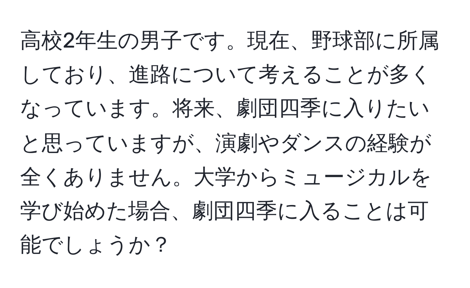 高校2年生の男子です。現在、野球部に所属しており、進路について考えることが多くなっています。将来、劇団四季に入りたいと思っていますが、演劇やダンスの経験が全くありません。大学からミュージカルを学び始めた場合、劇団四季に入ることは可能でしょうか？