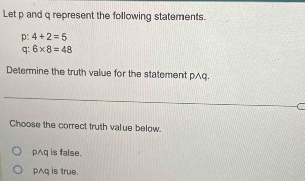 Let p and q represent the following statements.
p: 4+2=5
q: 6* 8=48
Determine the truth value for the statement p∧q.
Choose the correct truth value below.
p∧q is false.
p∧q is true.