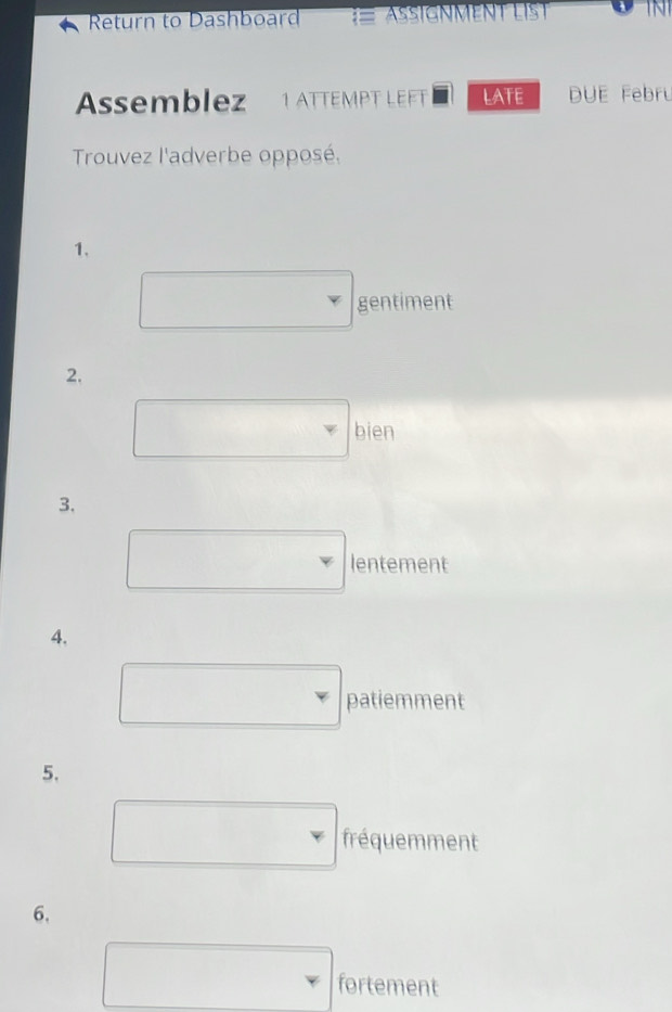 Return to Dashboard ASSIGNMENT
Assemblez 1 ATTEMPT LEFT LATE DUE Febru
Trouvez l'adverbe opposé.
1、
gentiment
2.
bien
3.
lentement
4.
patiemment
5.
fréquemment
6.
fortement
