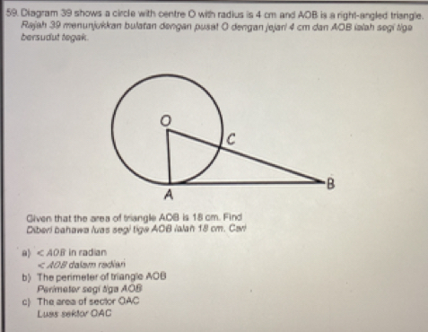 Diagram 39 shows a circle with centre O with radius is 4 cm and AOB is a right-angled triangle. 
Rajah 39 menunjukkan bulatan dəngan pusat O dengan jejarí 4 cm dan AOB iəïah segi tiga 
bersudut tegak 
Given that the area of triangle ACB is 18 cm. Find 
Diberi bahawa luas segi tige AOB /alan 18 cm. Cari 
a ∠ AOB in radian
* dalam radían 
b) The perimeter of triangle AOB
Perimeter segi tga AOB
c) The area of sector OAC
Luas sektor OAC