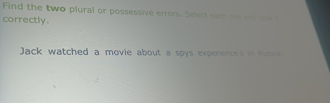 Find the two plural or possessive errors. Select each one and type it 
correctly. 
Jack watched a movie about a spys experience's in Russia.