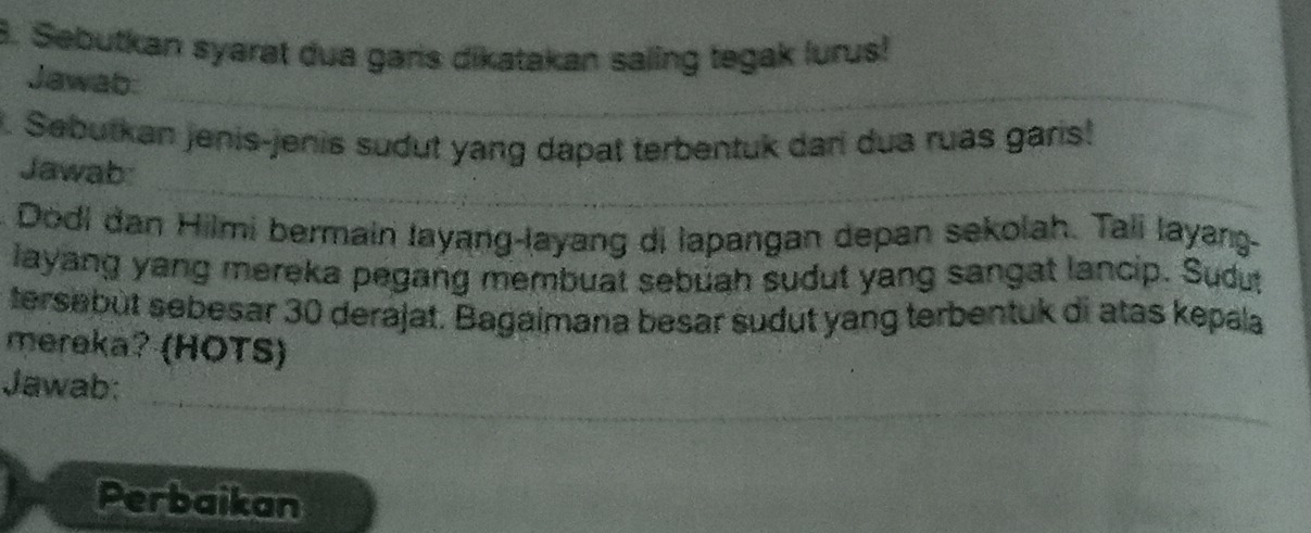 Sebutkan syarat dua garis dikatakan saling tegak lurus! 
Jawab 
. Sebutkan jenis-jenis sudut yang dapat terbentuk dari dua ruas garis! 
Jawab: 
Dodl dan Hilmi bermain layang-layang di lapangan depan sekolah. Tali layang- 
layang yang mereka pegang membuat sebuah sudut yang sangat lancip. Sudut 
tersebut sebesar 30 derajat. Bagaimana besar sudut yang terbentuk di atas kepala 
mereka? (HOTS) 
Jawab: 
Perbaikan