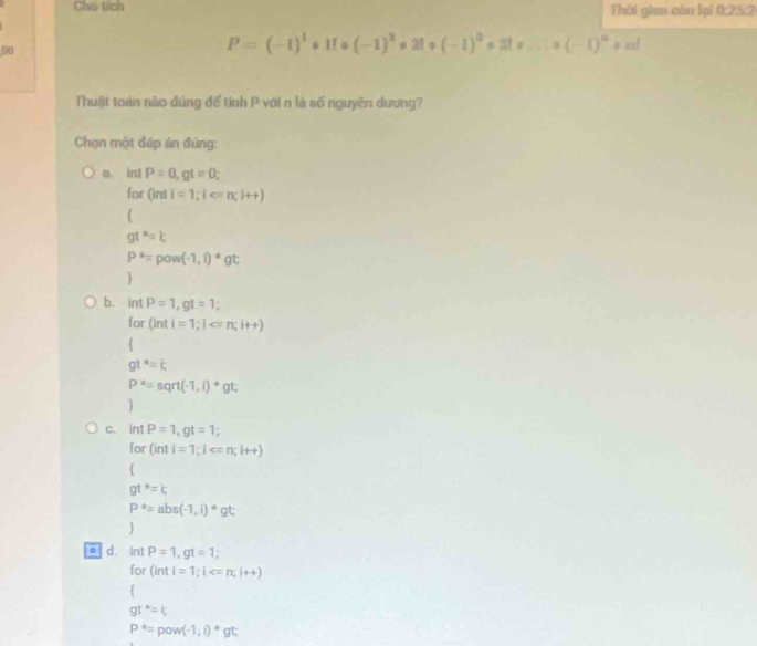 Chú tích Thời gian còn lại 0:25:2
08
P=(-1)^1+11+(-1)^3+21+(-1)^3=31a...+(-1)^n+n!
Thuật toán nào đúng để tính P với n là số nguyên dương?
Chọn một đấp án đủng:
D. intP=0, gt=0; 
for Ginti=1; i ; i++)

gt^*=t
P^*=pow(-1,i)^*gt; 

b. intP=1, gt=1; 
fo (inti=1; I

gt^*=c
P^*=sqrt(-1,i)^*gt

C. intP=1, gt=1; 
for (inti=1; l
gt^(ast)=i;
P^*=abs(-1,i)^*gt; 

d. int P=1, gt=1; 
for (inti=1; I ; i++)

gt^a=k
P^*=pow(-1,i)^*gt;