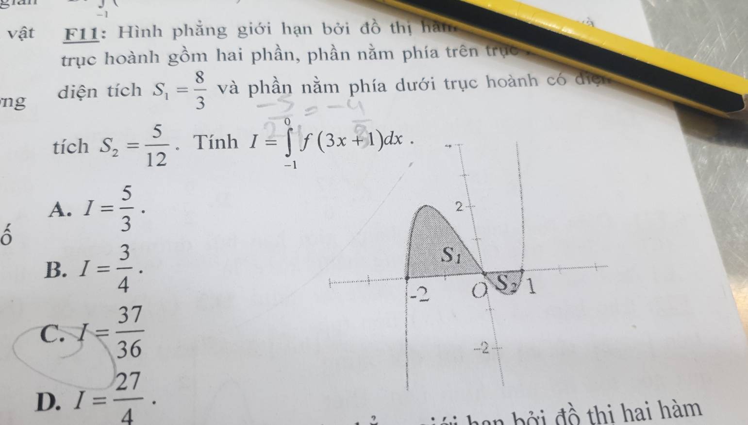 vật  F11: Hình phẳng giới hạn bởi đồ thị hàm
trục hoành gồm hai phần, phần nằm phía trên trực
ng
diện tích S_1= 8/3  và phần nằm phía dưới trục hoành có diện
tích S_2= 5/12 . Tính
A. I= 5/3 .
ô
B. I= 3/4 .
C. I= 37/36 
D. I= 27/4 .
2
Đ   an  b ởi đồ thi hai hàm