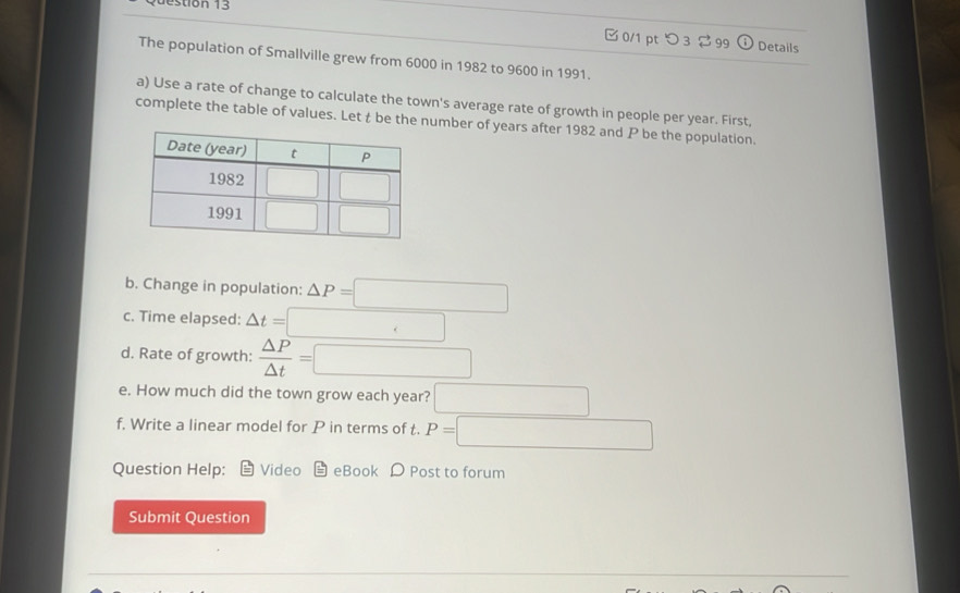 stion 13
□0/1 pt つ 3  99 Details
The population of Smallville grew from 6000 in 1982 to 9600 in 1991.
a) Use a rate of change to calculate the town's average rate of growth in people per year. First,
complete the table of values. Let t be the number of years after 1982 and P be the population.
b. Change in population: △ P=□
c. Time elapsed: △ t=□
d. Rate of growth:  △ P/△ t =□
e. How much did the town grow each year? □
f. Write a linear model for P in terms of t. P=□
Question Help: Video eBook D Post to forum
Submit Question