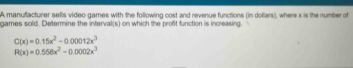 A manufacturer sells video games with the following cost and revenue functions (in dollars), where x is the number of 
games sold. Determine the interval(s) on which the profit function is increasing.
C(x)=0.15x^2-0.00012x^3
R(x)=0.558x^2-0.0002x^3