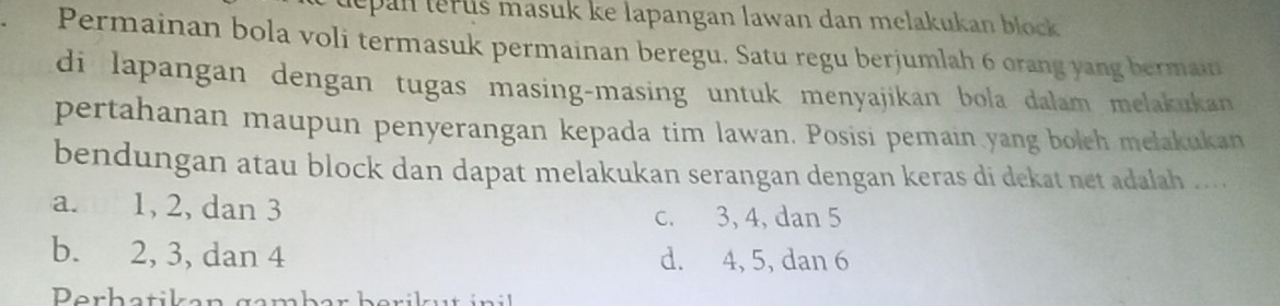 tepan terus masuk ke lapangan lawan dan melakukan block .
Permainan bola voli termasuk permainan beregu. Satu regu berjumlah 6 orang yang bermain
di lapangan dengan tugas masing-masing untuk menyajikan bola dalam melakukan 
pertahanan maupun penyerangan kepada tim lawan. Posisi pemain yang boleh melakukan
bendungan atau block dan dapat melakukan serangan dengan keras di dekat net adalah ... .
a. 1, 2, dan 3
c. 3, 4, dan 5
b. 2, 3, dan 4 d. 4, 5, dan 6