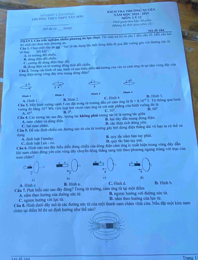 Sơ GDĐT LÂM ĐỒNG Kiêm tra thường xuyên
Trường THCS THPT Tây Sơn NÄM HOC 2024 - 2025
MÔN: Lý 12
Thời gian làm bài: 20 phút
(Đề thị có _trang) (khổng kế thời gian phát đề)
Mã đễ 104
PHÀN I Câu trắc nghiệm nhiều phương án lựa chọn. Thí sinh trá lời từ câu 1 đến câu 10. Mỗi câu hồi
thí sinh chỉ chọn một phương ản.
Câu 1. Chọn một đáp án sai : ''lực từ tác dụng lên một dòng điện đi qua đặt vuông gốc với đường sức từ
sẽ thay đổi khi':
A. từ trường đổi chiều.
B. dòng điện đổi chiều.
C. cường độ dòng điện thay đổi.
D. dòng điện và từ trường đồng thời đổi chiều.
Cầu 2. Trong các hình vẽ sau, hình vẽ nào biểu diễn sai hướng của véc tơ cảm ứng từ tại tâm vòng dây của
dòng điện trong vòng dây tròn mang dòng điện?
1 4B
  
j 1
Hình 1 Hình 2 Hình 3 Hinh 4
A. Hình 1. B. Hinh 2. C. Hình 4. D. Hình 3.
Cầu 3. Một hình vuông cạnh 5 cm đặt trong từ trường đều có cảm ứng từ B=8.10^(-4)T. Từ thông qua hình
vuōng đó bǎng 10^(-6) Wb. Góc hợp bởi véctơ cảm ứng từ với mặt phẳng của hình vuông đó là
A. 45°. B. 0^0. C. 30°. D. 60°.
Cầu 4. Các tương tác sau đây, tương tác không phải tương tác từ là tương tác giữa
A. nam châm và dòng điện. B. hai dây dẫn mang dòng điện.
C. hai nam châm. D. các điện tích đứng yên.
Câu 5. Để xác định chiều các đường sức từ của từ trường gây bởi dòng điện thắng dài vô hạn ta có thể sử
dụng
A. định luật Faraday. B. quy tắc nắm bàn tay phâi.
C. định luật Len - xơ. D. quy tắc bàn tay trái.
Câu 6. Hình nào sau đây biểu diễn đúng chiều của dòng điện cảm ứng ic xuất hiện trong vòng dây dẫn
khi nam châm đứng yên còn vòng dây chuyển động thăng sang trái theo phương ngang trùng với trục của
nam châm?
a)
b)
c)
d)
A. Hinh c. B. Hình a. C. Hình d. D. Hinh b.
Cầu 7. Phát biểu nào sau đây đúng? Trong từ trường, cảm ứng từ tại một điểm
A. nằm theo hướng của đường sức từ.  B. ngược hướng với đường sức từ.
C. ngược hướng với lực từ. D. nằm theo hướng của lực từ.
Câu 8, Hình dưới đây mô tả các đường sức từ của một thanh nam châm vĩnh cửu. Nếu đặt một kim nam
châm tại điểm M thì nó định hướng như thế nào?
Trang 1/