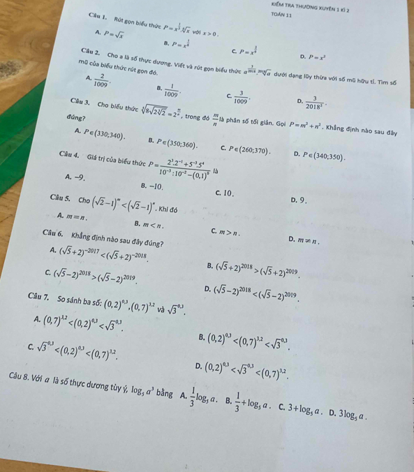 Kiểm tra thường xuyên 1 kỷ 2
toán 11
Câu 1, Rút gọn biểu thức P=x^(frac 1)3.sqrt[4](x) với x>0.
A, P=sqrt(x) P=x^(frac 1)8 P=x^(frac 1)9
B.
C.
D. P=x^2
Câu 2. Cho a là số thực dương. Viết và rút gọn biểu thức a^(frac 1)2018,sqrt[3](a) dưới dạng lũy thừa với số mũ hữu tỉ. Tìm số
mũ của biểu thức rút gọn đó.
A.  2/1009 . B.  1/1009 .  3/1009 .  3/2018^2 .
C.
D.
đúng?
Câu 3. Cho biểu thức sqrt[3](8sqrt 2sqrt [3]2)=2^(frac m)n , trong đó  m/n  là phân số tối giản. Gọi P=m^2+n^2. Khẳng định nào sau đây
A. P∈ (330;340). B. P∈ (350;360). C. P∈ (260;370).
D, P∈ (340;350).
Câu 4. Giá trị của biểu thức P=frac 2^3.2^(-1)+5^(-3).5^410^(-3):10^(-2)-(0,1)^0 là
A. -9. B. −10. c. 10 .
D. 9.
Câu 5. Cho (sqrt(2)-1)^m , Khi đó
A. m=n. B. m C. m>n.
Câu 6, Khẳng định nào sau đây đúng?
D. m!= n.
A. (sqrt(5)+2)^-2017 B. (sqrt(5)+2)^2018>(sqrt(5)+2)^2019.
C. (sqrt(5)-2)^2018>(sqrt(5)-2)^2019. D. (sqrt(5)-2)^2018
Câu 7. So sánh ba số: (0,2)^0.3,(0,7)^3.2 và sqrt 3^((0.3).
A. (0,7)^3,2)
B. (0,2)^0.3
C. sqrt 3^((0.3) (0,2)^0,3)
D.
Câu 8. Với a là số thực dương tùy ý, log _5a^3 bàng A.  1/3 log _5a. B.  1/3 +log _5a.c.3+log _5a. . D. 3log _5a.