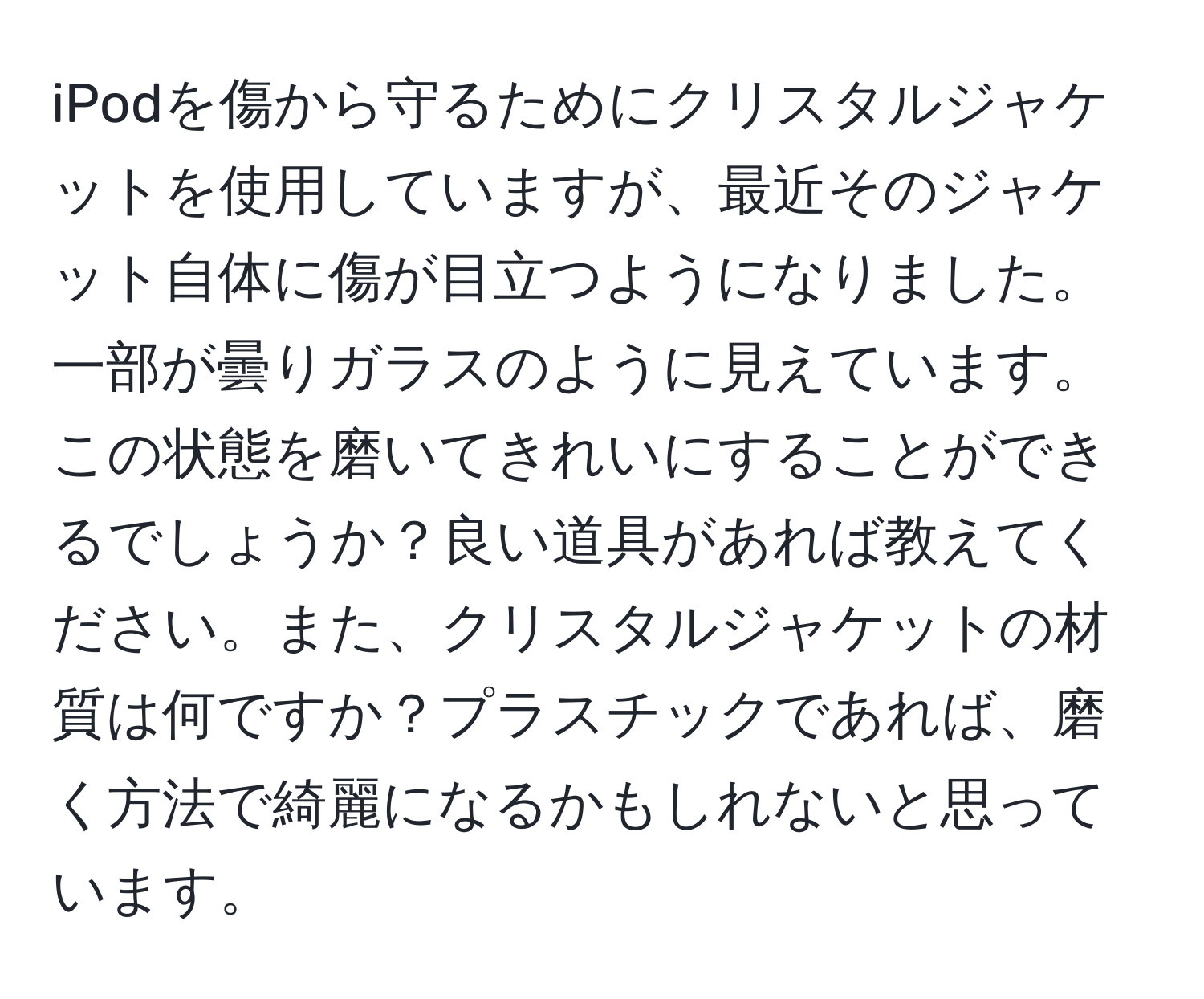 iPodを傷から守るためにクリスタルジャケットを使用していますが、最近そのジャケット自体に傷が目立つようになりました。一部が曇りガラスのように見えています。この状態を磨いてきれいにすることができるでしょうか？良い道具があれば教えてください。また、クリスタルジャケットの材質は何ですか？プラスチックであれば、磨く方法で綺麗になるかもしれないと思っています。