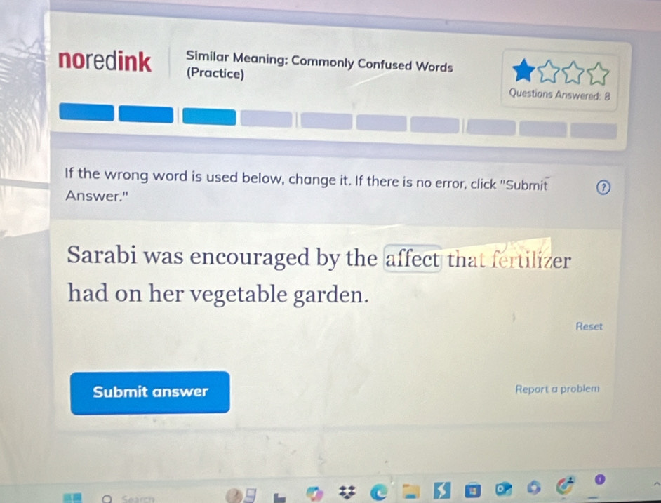 Similar Meaning: Commonly Confused Words 
noredink (Practice) 
Questions Answered: 8 
If the wrong word is used below, change it. If there is no error, click "Submit 
Answer." 
Sarabi was encouraged by the affect that fertilizer 
had on her vegetable garden. 
Reset 
Submit answer Report a problem