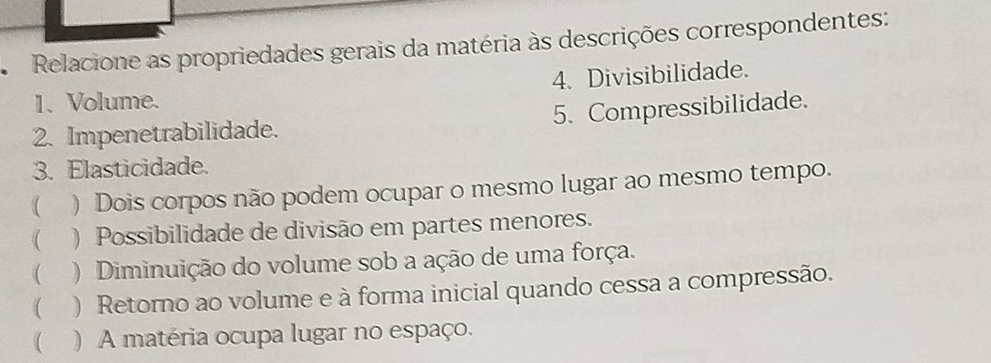 Relacione as propriedades gerais da matéria às descrições correspondentes:
1. Volume. 4. Divisibilidade.
5. Compressibilidade.
2. Impenetrabilidade.
3. Elasticidade.
( ) Dois corpos não podem ocupar o mesmo lugar ao mesmo tempo.
( ) Possibilidade de divisão em partes menores.
() Diminuição do volume sob a ação de uma força.
( ) Retorno ao volume e à forma inicial quando cessa a compressão.
 )A matéria ocupa lugar no espaço.