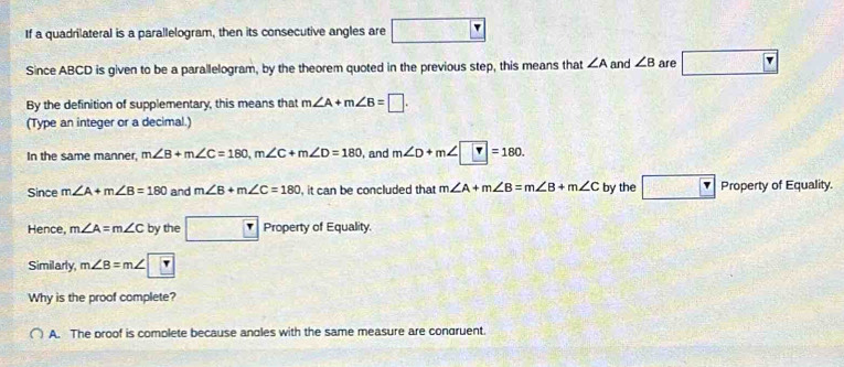 If a quadrilateral is a parallelogram, then its consecutive angles are =□° □ frac  
Since ABCD is given to be a parallelogram, by the theorem quoted in the previous step, this means that ∠ A and ∠ B are
By the definition of supplementary, this means that m∠ A+m∠ B=□. 
(Type an integer or a decimal.)
In the same manner, m∠ B+m∠ C=180, m∠ C+m∠ D=180 , and m∠ D+m∠ □ =180. 
Since m∠ A+m∠ B=180 and m∠ B+m∠ C=180 , it can be concluded that m∠ A+m∠ B=m∠ B+m∠ C by the □ □ Property of Equality.
Hence, m∠ A=m∠ C by the □ r Property of Equality.
Similarly m∠ B=m∠ □
Why is the proof complete?
A. The proof is complete because andles with the same measure are condruent.