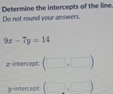 Determine the intercepts of the line. 
Do not round your answers.
9x-7y=14
x-intercept: (□ ,□ )
y-intercept: (□ ,□ )