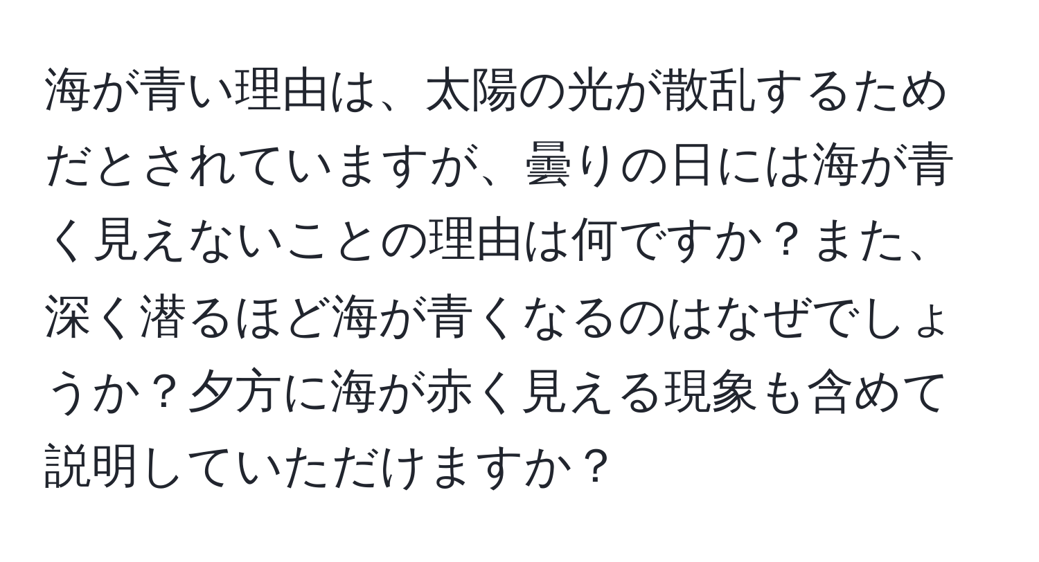 海が青い理由は、太陽の光が散乱するためだとされていますが、曇りの日には海が青く見えないことの理由は何ですか？また、深く潜るほど海が青くなるのはなぜでしょうか？夕方に海が赤く見える現象も含めて説明していただけますか？