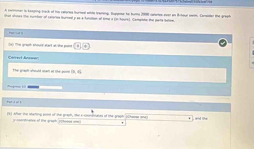 7p8!e7107t8ken=67a7ba45d97573c5abed255fb3e4f708 
A swimmer is keeping track of his calories burned while training. Suppose he burns 2000 calories over an 8-hour swim. Consider the graph 
that shows the number of calories burned y as a function of time x (in hours). Complete the parts below. 
Part 1 of 3 
(a) The graph should start at the point 0 0 
Correct Answer: 
The graph should start at the point (0,0). 
Progress: 1/3 
Part 2 of 3 
(b) After the starting point of the graph, the x-coordinates of the graph (Choose one) 
y-coordinates of the graph (Choose one) , and the