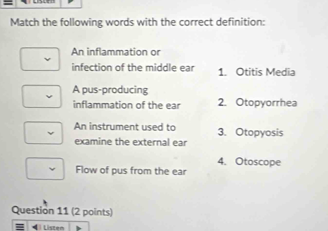 Lscen
Match the following words with the correct definition:
An inflammation or
infection of the middle ear 1. Otitis Media
A pus-producing
inflammation of the ear 2. Otopyorrhea
An instrument used to 3. Otopyosis
examine the external ear
4. Otoscope
Flow of pus from the ear
Question 11 (2 points)
Listen