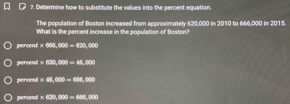 Determine how to substitute the values into the percent equation.
The population of Boston increased from approximately 620,000 in 2010 to 666,000 in 2015.
What is the percent increase in the population of Boston?
percent * 666,000=620,000
percent * 620,000=46,000
percent * 46,000=666,000
percent * 620,000=666,000