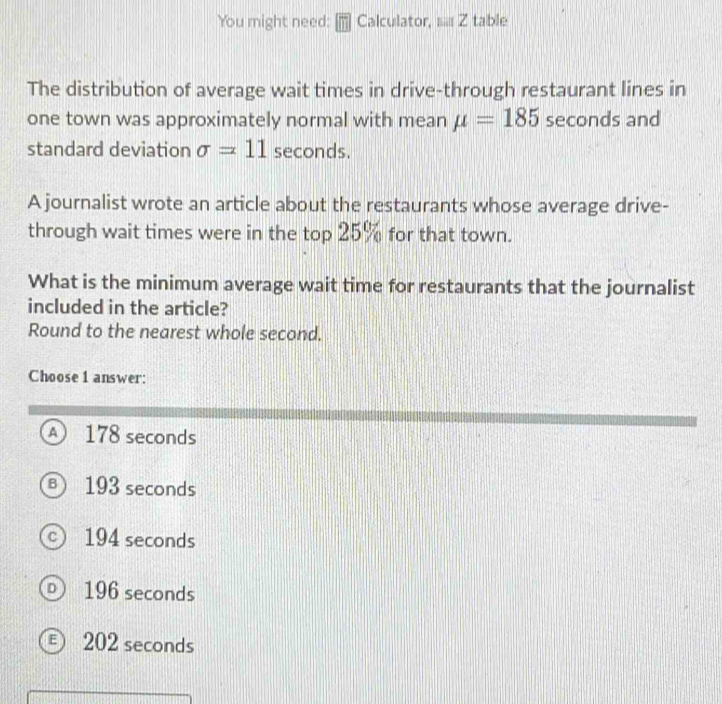 You might need: Calculator, i.. Z table
The distribution of average wait times in drive-through restaurant lines in
one town was approximately normal with mean mu =185 seconds and
standard deviation sigma =11 seconds.
A journalist wrote an article about the restaurants whose average drive-
through wait times were in the top 25% for that town.
What is the minimum average wait time for restaurants that the journalist
included in the article?
Round to the nearest whole second.
Choose 1 answer:
A) 178 seconds
B) 193 seconds
c) 194 seconds
D) 196 seconds
€ 202 seconds