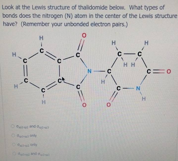 Look at the Lewis structure of thalidomide below. What types of
bonds does the nitrogen (N) atom in the center of the Lewis structure
have? (Remember your unbonded electron pairs.)
sigma _sp2-sp2 and sigma _sp2-sp3
sigma _sp3-sp3only
sigma _so3-so2only
sigma _sp3-sp2 and sigma _spy_-sp3