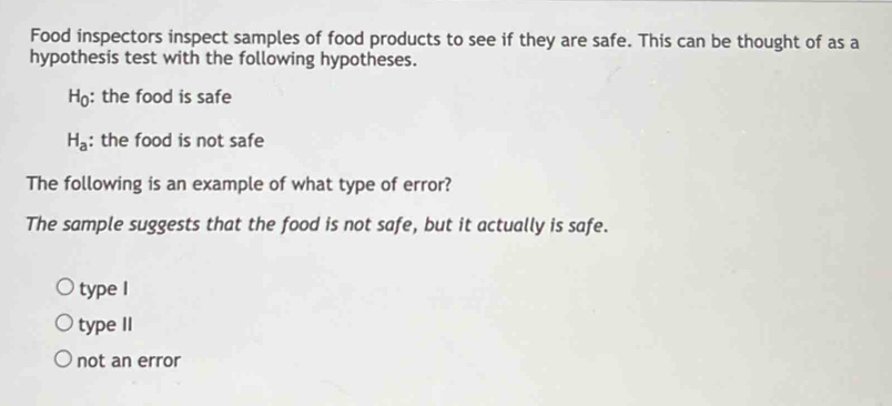 Food inspectors inspect samples of food products to see if they are safe. This can be thought of as a
hypothesis test with the following hypotheses.
H_0 : the food is safe
H_a : the food is not safe
The following is an example of what type of error?
The sample suggests that the food is not safe, but it actually is safe.
type I
type II
not an error