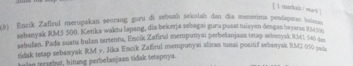 [ 1 markah / mark ] 
(6) Encik Zafirul merupakan seorang guru di sebuah sekolah dan dĩa menerima pendapatan bulanan 
sebanyak RM5 500. Ketika waktu lapang, dia bekerja sebagai guru pusat tuisyen dengan bayaran RM500
sebulan. Pada suatu bulan tertentu, Encik Zafirul mempunyai perbelanjaan tetap sebanyak RM1 540 dan 
tidak tetap sebanyak RM v. Jika Encik Zafirul mempunyai aliran tunai positif sebanyak RM2 050 pada 
hulan tersebut, hitung perbelanjaan tidak tetapnya.