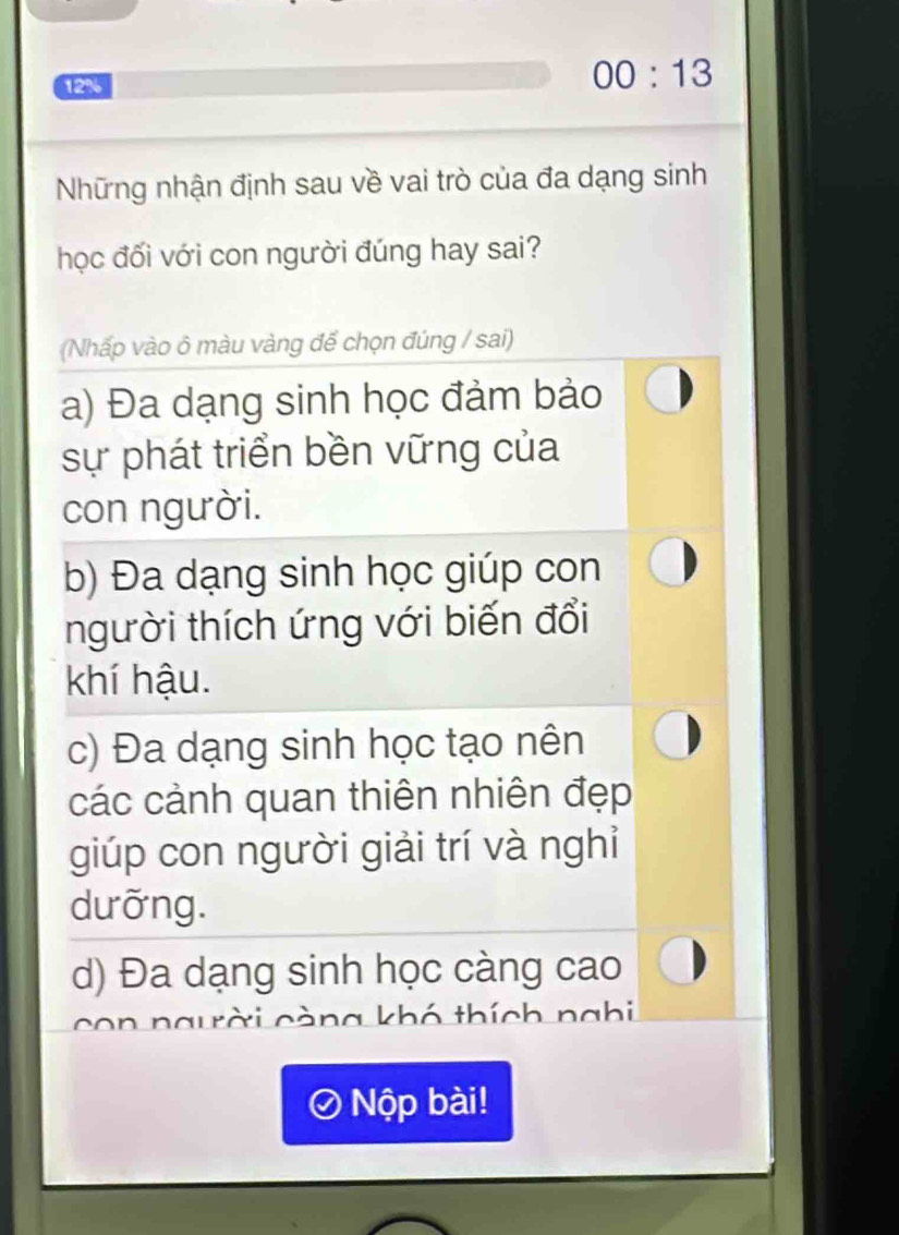 12%
00:13 
Những nhận định sau về vai trò của đa dạng sinh
học đối với con người đúng hay sai?
(Nhấp vào ô màu vàng để chọn đúng / sai)
a) Đa dạng sinh học đảm bảo
sự phát triển bền vững của
con người.
b) Đa dạng sinh học giúp con
người thích ứng với biến đổi
khí hậu.
c) Đa dạng sinh học tạo nên
các cảnh quan thiên nhiên đẹp
giúp con người giải trí và nghi
dưỡng.
d) Đa dạng sinh học càng cao
con ng ời càng khó thích nghi
Nộp bài!