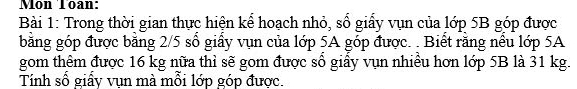 Mon Toan: 
Bài 1: Trong thời gian thực hiện kể hoạch nhỏ, số giấy vụn của lớp 5B góp được 
bằng góp được bằng 2/5 số giấy vụn của lớp 5A góp được. . Biết rằng nếu lớp 5A
gom thêm được 16 kg nữa thì sẽ gom được sổ giấy vụn nhiều hơn lớp 5B là 31 kg. 
Tính số giấy vụn mà mỗi lớp góp được.