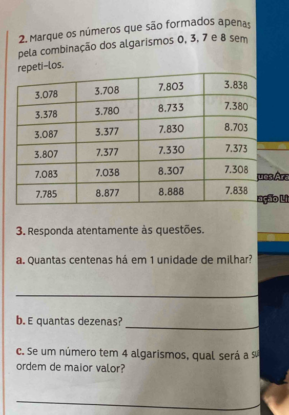 Marque os números que são formados apenas 
pela combinação dos algarismos 0, 3, 7 e 8 sem 
epeti-los. 
Ára 
o Li 
3. Responda atentamente às questões. 
a. Quantas centenas há em 1 unidade de milhar? 
_ 
_ 
b. E quantas dezenas? 
c. Se um número tem 4 algarismos, qual será a Su 
ordem de maior valor? 
_