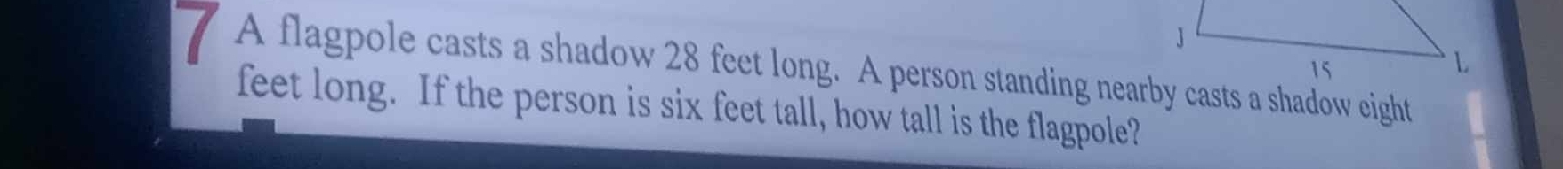 A flagpole casts a shadow 28 feet long. A person standing nearby casts a shadow eight
feet long. If the person is six feet tall, how tall is the flagpole?