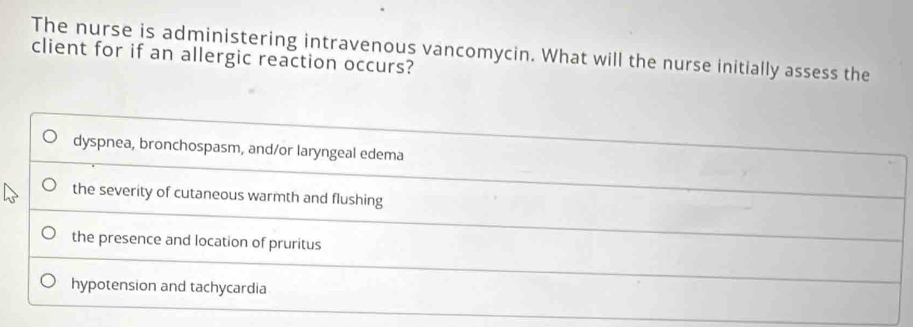 The nurse is administering intravenous vancomycin. What will the nurse initially assess the
client for if an allergic reaction occurs?
dyspnea, bronchospasm, and/or laryngeal edema
the severity of cutaneous warmth and flushing
the presence and location of pruritus
hypotension and tachycardia