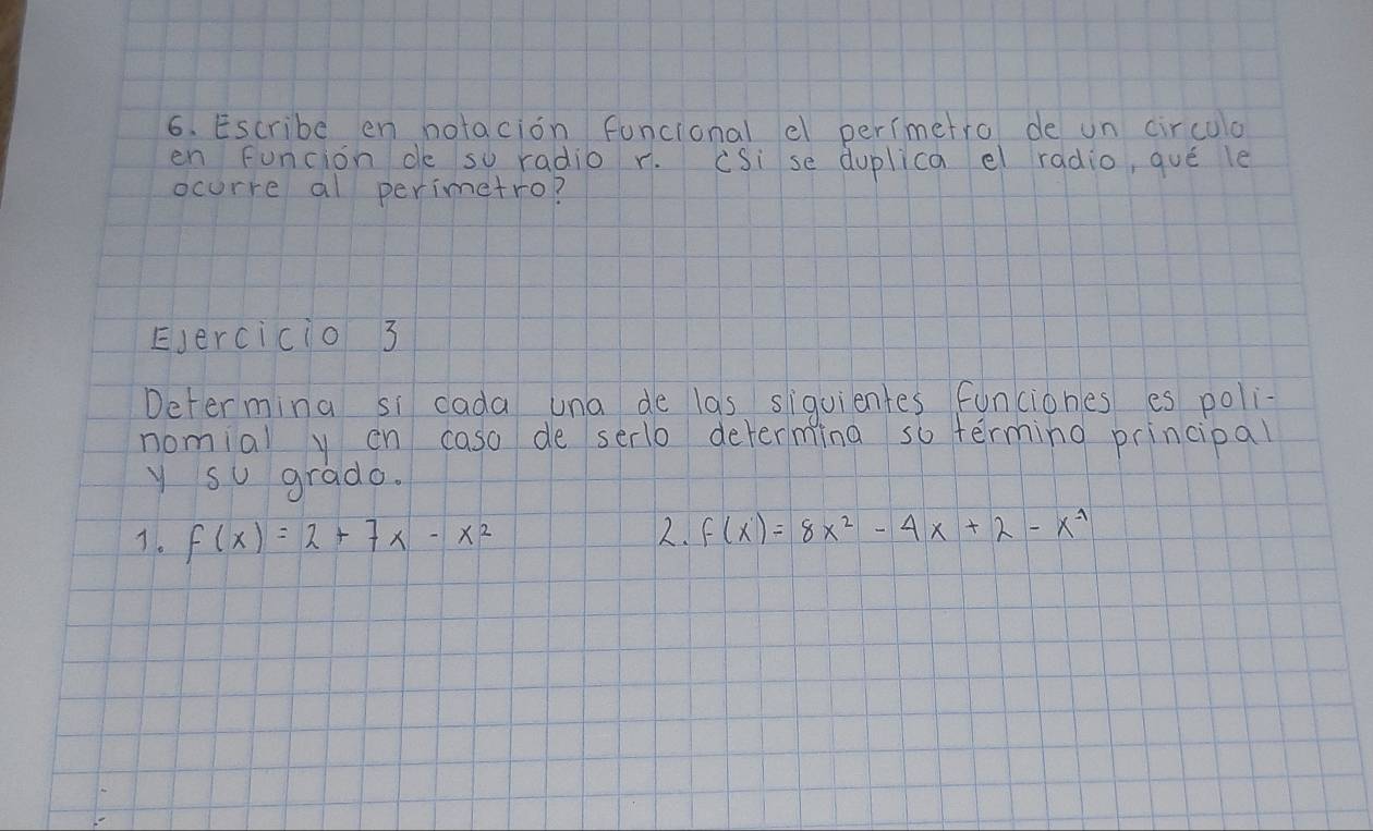 Escribe en hotacion funcional e perimetro de un circula 
en funcion d so radio r. (Si se duplica el radio, qué le 
ocurre al perimetro? 
EJercicio 3 
Determina si cada una de las siquientes funciones es poli- 
nomial y on caso de serlo determing so terming principal 
y so grado. 
7. f(x)=2+7x-x^2 2. f(x)=8x^2-4x+2-x^(-1)