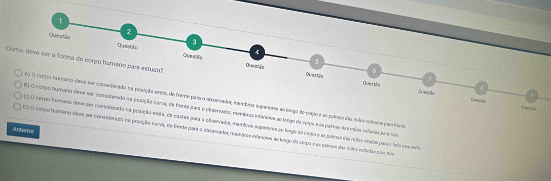 Como deve ser a forma do corpo humano para estudo?
palmas das mãos voltadas para frente
inferiores ao longo do corpo e as palmas das mãos voltadas para trás
ostas para o observador, membros superiores ao longo do corpo e as palmas das mãos viradas para o lado esquerdo
Anterior considerado na posição curva, de frente para o observador, membros inferiores ao longo do corpo e as palmas das mãos voltadas para trás