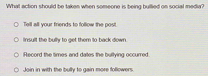 What action should be taken when someone is being bullied on social media?
Tell all your friends to follow the post.
Insult the bully to get them to back down.
Record the times and dates the bullying occurred.
Join in with the bully to gain more followers.