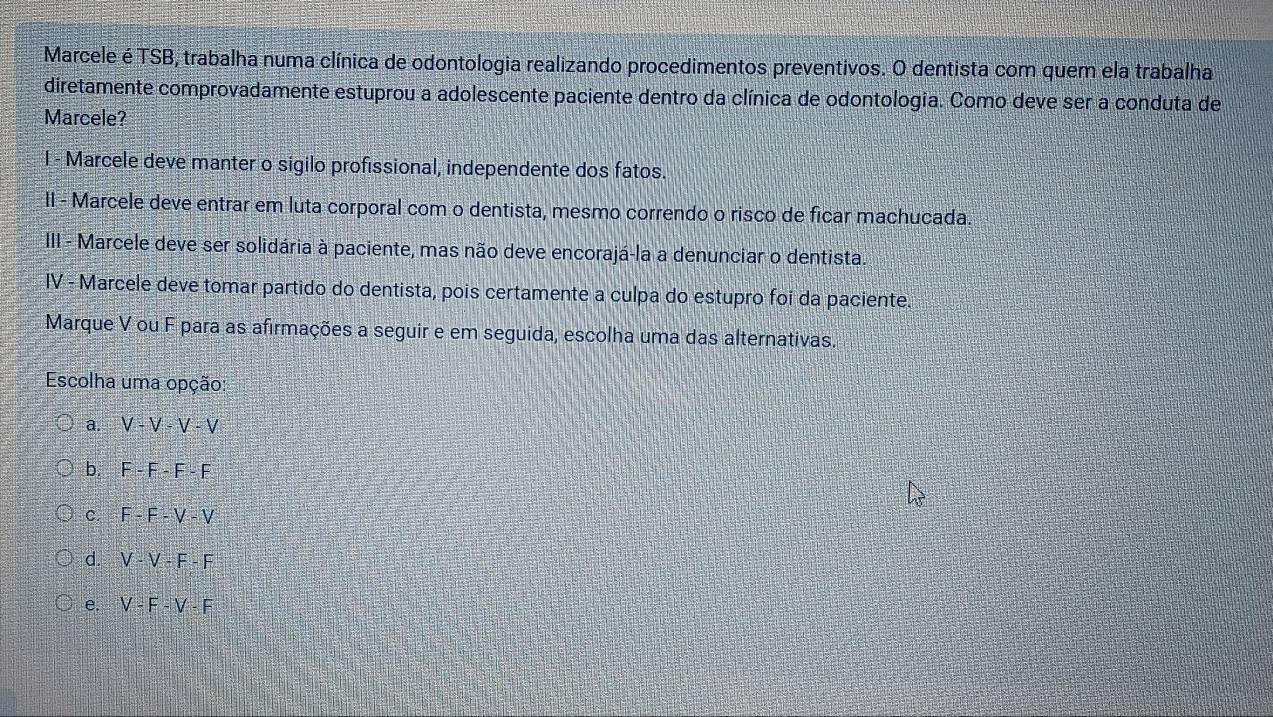 Marcele é TSB, trabalha numa clínica de odontologia realizando procedimentos preventivos. O dentista com quem ela trabalha
diretamente comprovadamente estuprou a adolescente paciente dentro da clínica de odontologia. Como deve ser a conduta de
Marcele?
I - Marcele deve manter o sigilo profissional, independente dos fatos.
II - Marcele deve entrar em luta corporal com o dentista, mesmo correndo o risco de ficar machucada.
III - Marcele deve ser solidária à paciente, mas não deve encorajá-la a denunciar o dentista.
IV - Marcele deve tomar partido do dentista, pois certamente a culpa do estupro foi da paciente.
Marque V ou F para as afirmações a seguir e em seguida, escolha uma das alternativas.
Escolha uma opção:
a. V-V-V-V
b. F-F-F-F
C. F-F-V-V
d. V-V-F-F
e. V-F-V-F