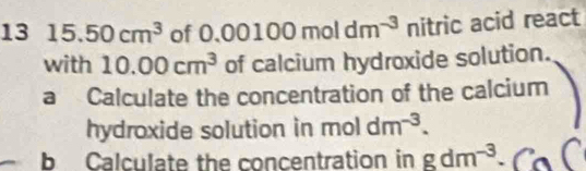 13 15.50cm^3 of 0.00100moldm^(-3) nitric acid react 
with 10.00cm^3 of calcium hydroxide solution. 
a Calculate the concentration of the calcium 
hydroxide solution in moldm^(-3). 
b Calculate the concentration in gdm^(-3)