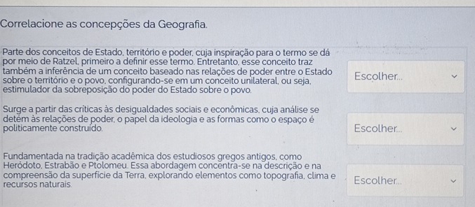 Correlacione as concepções da Geografia.
Parte dos conceitos de Estado, território e poder, cuja inspiração para o termo se dá
por meio de Ratzel, primeiro a definir esse termo. Entretanto, essé conceito traz
também a inferência de um conceito baseado nas relações de poder entre o Estado Escolher..
sobre o território e o povo, confiqurando-se em um conceito unilateral, ou seja,
estimulador da sobreposição do poder do Estado sobre o povo.
Surge a partir das críticas às desigualdades sociais e econômicas, cuja análise se
detem às relações de poder, o papel da ideologia e as formas como o espaço é
politicamente construído. Escolher..
Fundamentada na tradição acadêmica dos estudiosos gregos antigos, como
Heródoto, Estrabão e Ptolomeu. Essa abordagem concentra-se na descrição e na
compreensão da superfície da Terra, explorando elementos como topografa, clima e Escolher..
recursos naturais