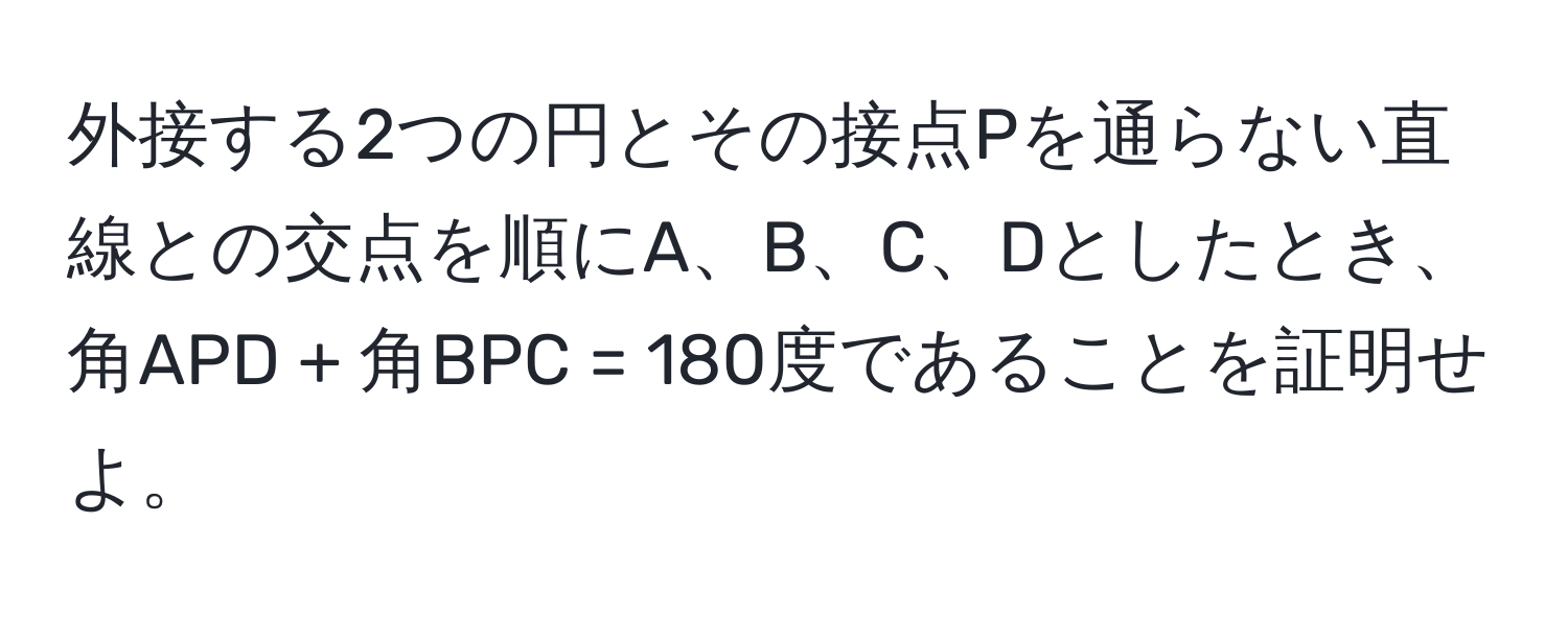 外接する2つの円とその接点Pを通らない直線との交点を順にA、B、C、Dとしたとき、角APD + 角BPC = 180度であることを証明せよ。