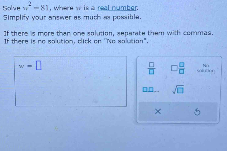 Solve w^2=81 , where w is a real number.
Simplify your answer as much as possible.
If there is more than one solution, separate them with commas.
If there is no solution, click on "No solution".
w=□
No
 □ /□   □  □ /□   solution
sqrt(□ )
×
S