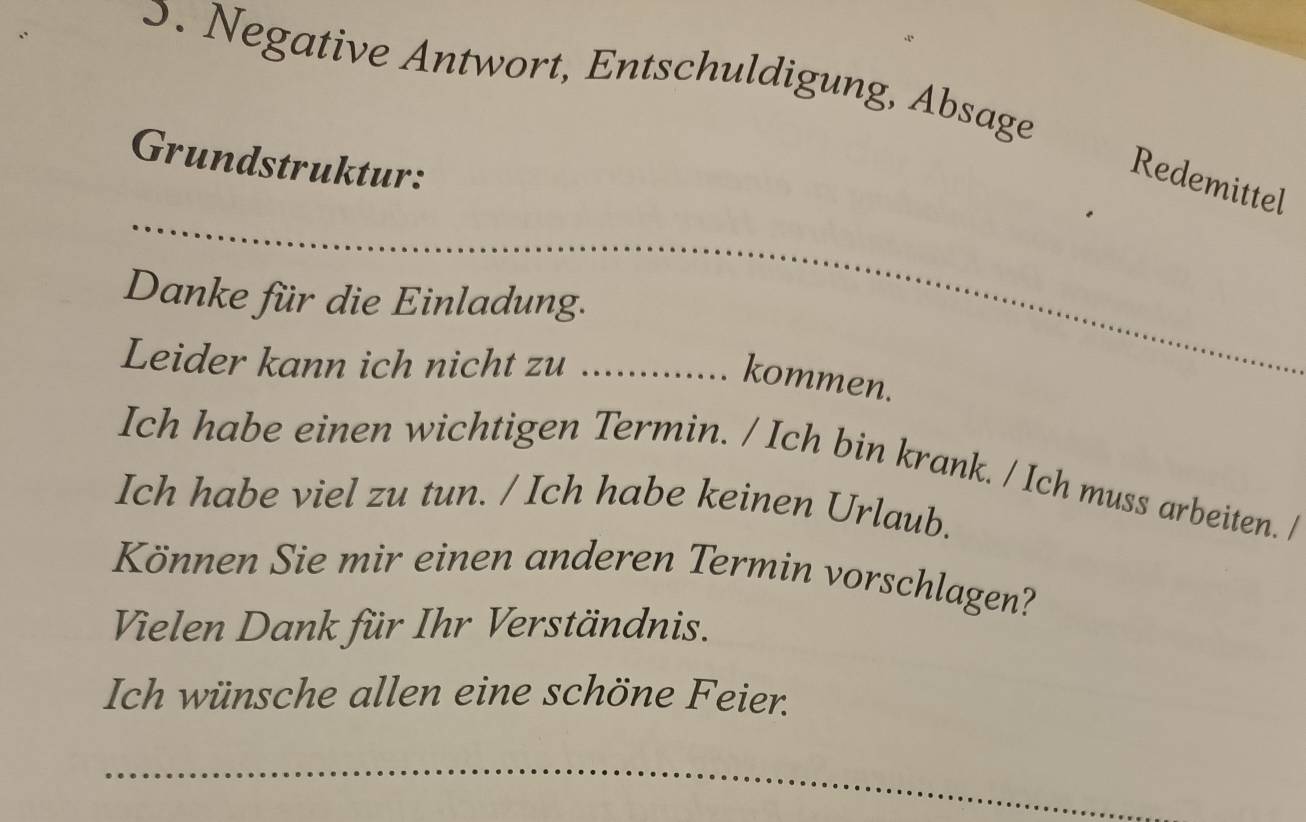 Negative Antwort, Entschuldigung, Absage 
Grundstruktur: 
_ 
Redemittel 
Danke für die Einladung. 
Leider kann ich nicht zu ............. . kommen. 
Ich habe einen wichtigen Termin. / Ich bin krank. / Ich muss arbeiten. / 
Ich habe viel zu tun. / Ich habe keinen Urlaub. 
Können Sie mir einen anderen Termin vorschlagen? 
Vielen Dank für Ihr Verständnis. 
Ich wünsche allen eine schöne Feier. 
_