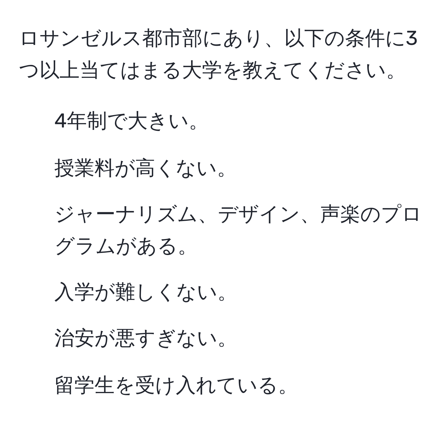 ロサンゼルス都市部にあり、以下の条件に3つ以上当てはまる大学を教えてください。  
1. 4年制で大きい。  
2. 授業料が高くない。  
3. ジャーナリズム、デザイン、声楽のプログラムがある。  
4. 入学が難しくない。  
5. 治安が悪すぎない。  
6. 留学生を受け入れている。